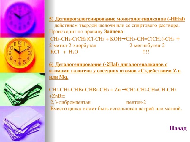 5) Дегидрогалогенирование моногалогеналканов (- HHal)  действием твердой щелочи или ее спиртового раствора. Происходит по правилу Зайцева :  СН 3 -СН 2 -С(СН 3 ) Cl-CH 3 + KOH→CH 3 -CH=C(CH 3 )-CH 3 + 2-метил-2-хлорбутан  2-метилбутен-2  KCl + H 2 O   !!!! 6) Дегалогенирование (-2На l ) дигалогеналканов с атомами галогена у соседних атомов «С»действием Z n или Mq.  CH 3 -CH 2 -CHBr-CHBr-CH 3 + Zn →CH 3 -CH 2- CH=CH-CH 3 +ZnBr 2  2,3-дибромпентан пентен-2  Вместо цинка может быть использован натрий или магний.  Назад   