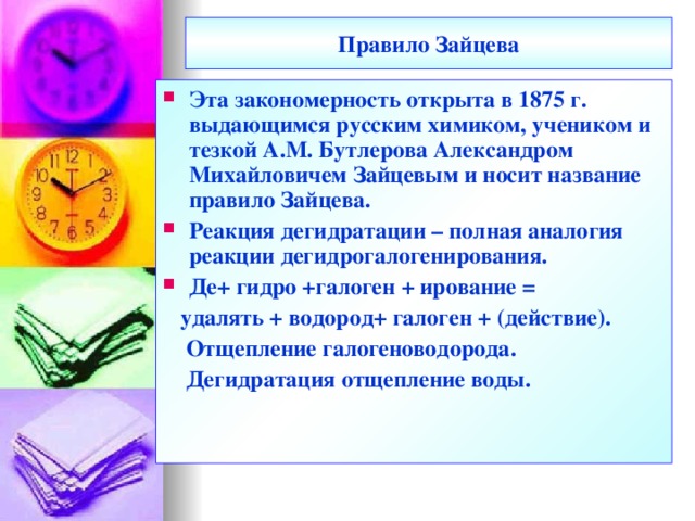 Правило Зайцева Эта закономерность открыта в 1875 г. выдающимся русским химиком, учеником и тезкой А.М. Бутлерова Александром Михайловичем Зайцевым и носит название правило Зайцева. Реакция дегидратации – полная аналогия реакции дегидрогалогенирования. Де+ гидро +галоген + ирование =  удалять + водород+ галоген + (действие).  Отщепление галогеноводорода.  Дегидратация отщепление воды.  