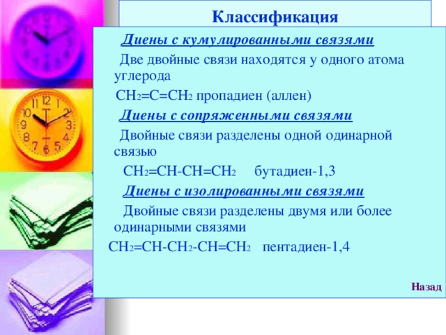Классификация  Диены с кумулированными связями  Две двойные связи находятся у одного атома углерода  СН 2 =С=СН 2 пропадиен (аллен)  Диены с сопряженными связями  Двойные связи разделены одной одинарной связью  СН 2 =СН-СН=СН 2 бутадиен-1,3  Диены с изолированными связями  Двойные связи разделены двумя или более одинарными связями  СН 2 =СН-СН 2 -СН=СН 2 пентадиен-1,4  Назад  