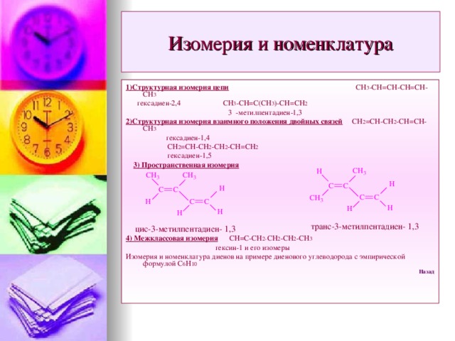 Изомерия и номенклатура 1)Структурная изомерия цепи СН 3 -СН=СН-СН=СН-СН 3  гексадиен-2,4 СН 3 -СН=С(СН 3 )-СН=СН 2  3 -метилпентадиен-1,3 2)Структурная изомерия взаимного положения двойных связей СН 2 =СН-СН 2 -СН=СН-СН 3  гексадиен-1,4  СН 2 =СН-СН 2 -СН 2 -СН=СН 2  гексадиен-1,5  3) Пространственная изомерия    4) Межклассовая изомерия СН=С-СН 2- СН 2 -СН 2 -СН 3  гексин-1 и его изомеры Изомерия и номенклатура диенов на примере диенового углеводорода с эмпирической формулой С 6 Н 10 Назад транс-3-метилпентадиен- 1,3 цис-3-метилпентадиен- 1,3  