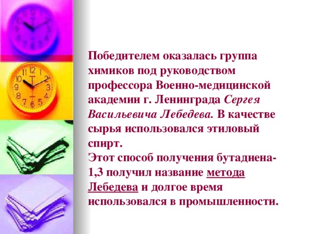 Победителем оказалась группа химиков под руководством профессора Военно-медицинской академии г. Ленинграда Сергея Васильевича Лебедева. В качестве сырья использовался этиловый спирт.  Этот способ получения бутадиена-1,3 получил название метода Лебедева и долгое время использовался в промышленности.   