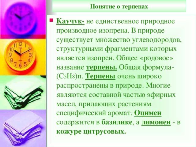 Понятие о терпенах Каучук- не единственное природное производное изопрена. В природе существует множество углеводородов, структурными фрагментами которых является изопрен. Общее «родовое» название терпены. Общая формула-(С 5 Н 8 ) n . Терпены очень широко распространены в природе. Многие являются составной частью эфирных масел, придающих растениям специфический аромат. Оцимен содержится в базилике , а лимонен  - в кожуре цитрусовых.  