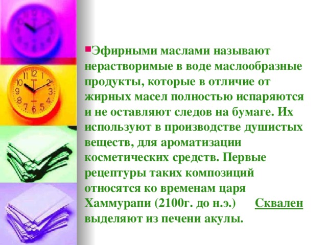 Эфирными маслами называют нерастворимые в воде маслообразные продукты, которые в отличие от жирных масел полностью испаряются и не оставляют следов на бумаге. Их используют в производстве душистых веществ, для ароматизации косметических средств. Первые рецептуры таких композиций относятся ко временам царя Хаммурапи (2100г. до н.э.) Сквален выделяют из печени акулы.  