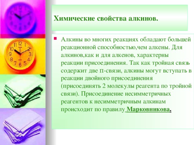Химические свойства алкинов. Алкины во многих реакциях обладают большей реакционной способностью,чем алкены. Для алкинов,как и для алкенов, характерны реакции присоединения. Так как тройная связь содержит две π -связи, алкины могут вступать в реакции двойного присоединения (присоединять 2 молекулы реагента по тройной связи). Присоединение несимметричных реагентов к несимметричным алкинам  происходит по правилу  Марковникова .  