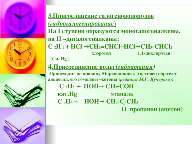 3.Присоединение галогеноводородов ( гидрогалогенирование )  На I ступени образуются моногалогеналкены,  на II –дигалогеналканы:  С  2 Н  2 +  Н Cl →CH 2 =CHCl+HCl→CH 3 -CHCl 2     хлорэтен 1,1-дихлорэтан  (Cu, Hg )  4 .Присоединение воды ( гидратация )   Происходит по правилу Марковникова. Ацетилен образует альдегид, его гомологи –кетоны ( реакция М.Г. Кучерова ):   С  2 Н 2   +  НОН→  СН 3 -СОН    кат. Hg этаналь   С  3 Н 4 +  НОН→  СН 3 -С-СН 3    О пропанон (ацетон)     