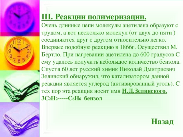 III. Реакции полимеризации.  Очень длинные цепи молекулы ацетилена образуют с трудом, а вот несколько молекул (от двух до пяти ) соединяются друг с другом относительно легко. Впервые подобную реакцию в 1866г. Осуществил М. Бертло. При нагревании ацетилена до 600 градусов С ему удалось получить небольшое количество бензола. Спустя 60 лет русский химик Николай Дмитриевич Зелинский обнаружил, что катализатором данной реакции является углерод (активированный уголь). С тех пор эта реакция носит имя Н.Д.Зелинского.  3С 2 Н 2 -----С 6 Н 6 бензол     Назад  