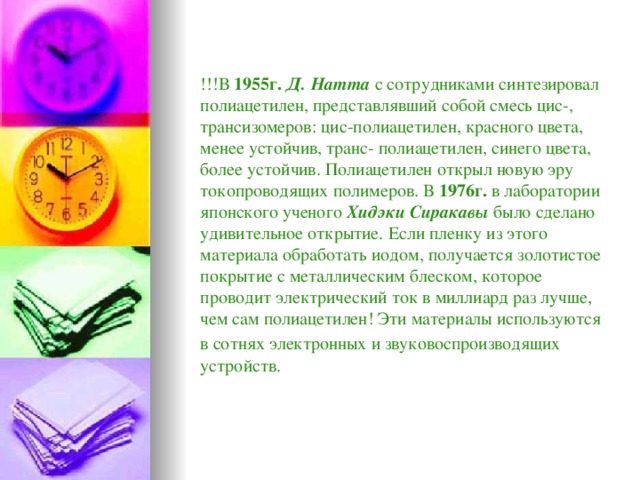 !!!В 1955г.  Д. Натта с сотрудниками синтезировал полиацетилен, представлявший собой смесь цис-, трансизомеров: цис-полиацетилен, красного цвета, менее устойчив, транс- полиацетилен, синего цвета, более устойчив. Полиацетилен открыл новую эру токопроводящих полимеров. В 1976г. в лаборатории японского ученого Хидэки Сиракавы было сделано удивительное открытие. Если пленку из этого материала обработать иодом, получается золотистое покрытие с металлическим блеском, которое проводит электрический ток в миллиард раз лучше, чем сам полиацетилен! Эти материалы используются в сотнях электронных и звуковоспроизводящих  устройств.  