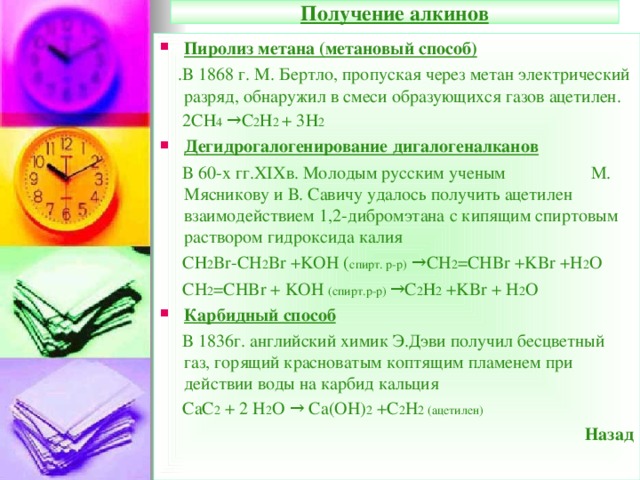 Получение алкинов Пиролиз метана (метановый способ)  .В 1868 г. М. Бертло, пропуская через метан электрический разряд, обнаружил в смеси образующихся газов ацетилен.  2СН 4 →С 2 Н 2 + 3Н 2 Дегидрогалогенирование дигалогеналканов  В 60-х гг. XIX в. Молодым русским ученым  М. Мясникову и В. Савичу удалось получить ацетилен взаимодействием 1,2-дибромэтана с кипящим спиртовым раствором гидроксида калия  СН 2 Br-CH 2 Br +KOH ( спирт. р-р) →CH 2 =CHBr +KBr +H 2 O  CH 2 =CHBr + KOH ( спирт.р-р) →С 2 Н 2 +KBr + H 2 O Карбидный способ  В 1836г. английский химик Э.Дэви получил бесцветный газ, горящий красноватым коптящим пламенем при действии воды на карбид кальция  CaC 2 + 2 H 2 O → Ca(OH) 2 +C 2 H 2 ( ацетилен) Назад  