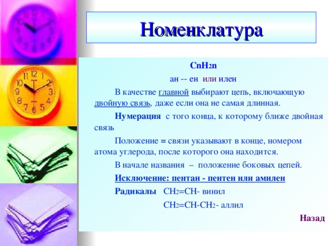 Номенклатура CnH 2 n ан  --  ен  или  илен   В качестве главной выбирают цепь, включающую двойную связь , даже если она не самая длинная.   Нумерация с того конца, к которому ближе двойная связь   Положение = связи указывают в конце, номером атома углерода, после которого она находится.   В начале названия – положение боковых цепей.   Исключение: пентан - пентен или амилен   Радикалы СН 2 =СН- винил СН 2 =СН-СН 2 - аллил Назад   