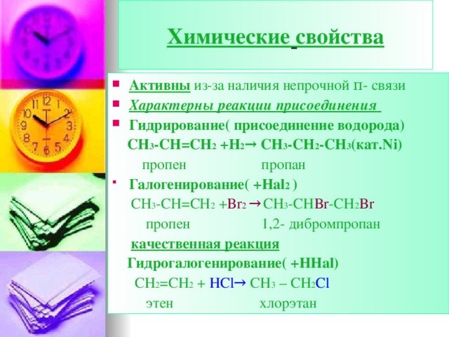 Химические  свойства Активны из-за наличия непрочной π - связи Характерны реакции присоединения Гидрирование( присоединение водорода)   СН 3 -СН=СН 2 +Н 2 → CH 3 -CH 2 -CH 3 ( кат. Ni)  пропен пропан Галогенирование( + Hal 2 )   СН 3 -СН=СН 2 + Br 2 →  CH 3 -CH Br -CH 2 Br  пропен 1,2- дибромпропан  качественная реакция  Гидрогалогенирование( + HHal)   CH 2 =CH 2 + HCl→ CH 3 – CH 2 Cl   этен хлорэтан  