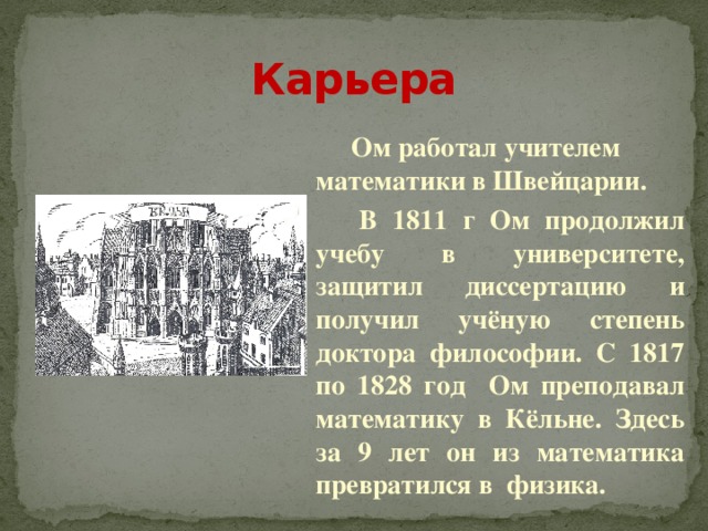 Карьера   Ом работал учителем математики в Швейцарии.    В 1811 г Ом продолжил учебу в университете, защитил диссертацию и получил учёную степень доктора философии. С 1817 по 1828 год Ом преподавал математику в Кёльне. Здесь за 9 лет он из математика превратился в физика. 