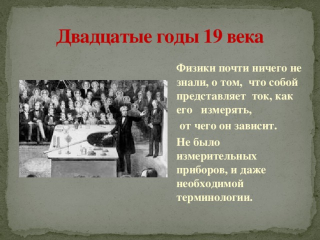 Двадцатые годы 19 века   Физики почти ничего не знали, о том, что собой представляет ток, как его измерять,  от чего он зависит.   Не было измерительных приборов, и даже необходимой терминологии. 