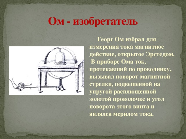 Ом - изобретатель    Георг Ом избрал для измерения тока магнитное действие, открытое Эрстедом. В приборе Ома ток, протекавший по проводнику, вызывал поворот магнитной стрелки, подвешенной на упругой расплющенной золотой проволочке и угол поворота этого винта и являлся мерилом тока. 