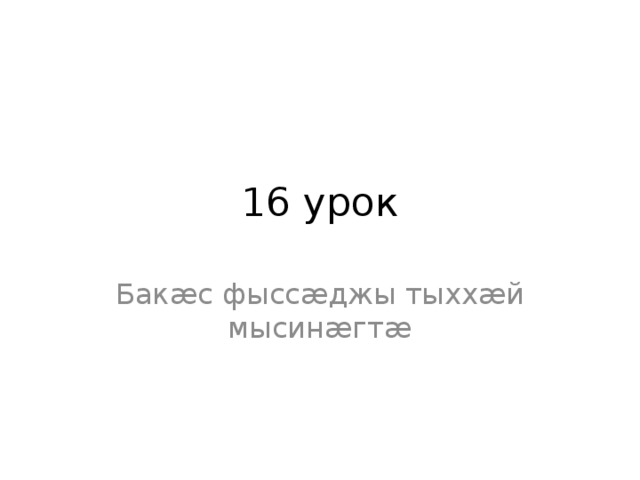 16 урок Бакæс фыссæджы тыххæй мысинæгтæ 