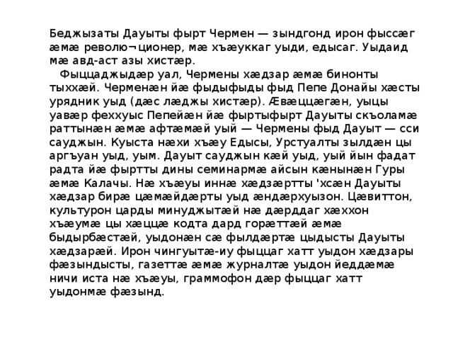Беджызаты Дауыты фырт Чермен — зындгонд ирон фыссӕг ӕмӕ револю¬ционер, мӕ хъӕуккаг уыди, едысаг. Уыдаид мӕ авд-аст азы хистӕр.  Фыццаджыдӕр уал, Чермены хӕдзар ӕмӕ бинонты тыххӕй. Черменӕн йӕ фыдыфыды фыд Пепе Донайы хӕсты урядник уыд (дӕс лӕджы хистӕр). Ӕвӕццӕгӕн, уыцы уавӕр феххуыс Пепейӕн йӕ фыртыфырт Дауыты скъоламӕ раттынӕн ӕмӕ афтӕмӕй уый — Чермены фыд Дауыт — сси сауджын. Куыста нӕхи хъӕу Едысы, Урстуалты зылдӕн цы аргъуан уыд, уым. Дауыт сауджын кӕй уыд, уый йын фадат радта йӕ фыртты дины семинармӕ айсын кӕнынӕн Гуры ӕмӕ Калачы. Нӕ хъӕуы иннӕ хӕдзӕртты 'хсӕн Дауыты хӕдзар бирӕ цӕмӕйдӕрты уыд ӕндӕрхуызон. Цӕвиттон, культурон царды минуджытӕй нӕ дӕрддаг хӕххон хъӕумӕ цы хӕццӕ кодта дард горӕттӕй ӕмӕ быдырбӕстӕй, уыдонӕн сӕ фылдӕртӕ цыдысты Дауыты хӕдзарӕй. Ирон чингуытӕ-иу фыццаг хатт уыдон хӕдзары фӕзындысты, газеттӕ ӕмӕ журналтӕ уыдон йеддӕмӕ ничи иста нӕ хъӕуы, граммофон дӕр фыццаг хатт уыдонмӕ фӕзынд. 