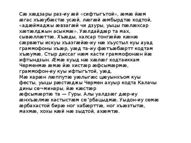 Сӕ хӕдзары раз-иу ӕй «сифтыгътой», ӕмӕ йӕм ӕгас хъӕубӕстӕ усӕй, лӕгӕй ӕмбырдтӕ кодтой, «адӕймаджы ӕвзагӕй чи дзуры, уыцы пӕлӕхсар хӕтӕлджын асыкмӕ». Уӕлдайдӕр та мах, сывӕллӕттӕ. Хъӕды, халсар тонгӕйӕ кӕнӕ сӕрвӕты искуы хъазгӕйӕ-иу нӕ хъустыл куы ауад граммофоны хъӕр, уӕд та-иу фӕтъӕбӕртт кодтам хъӕумӕ. Стыр диссаг нӕм касти граммофонӕн йӕ ифтындзын. Ӕмӕ куыд нӕ хӕлӕг кодтаиккам Черменмӕ ӕмӕ йӕ хистӕр ӕфсымӕрмӕ, граммофон-иу куы ифтыгътой, уӕд. Мӕ карӕн лӕппутӕ уӕлыгӕс цӕуынхъом куы фесты, уыцы рӕстӕджы Чермен ахуыр кодта Калачы дины се¬минары, йӕ кӕстӕр ӕфсымӕртӕ та — Гуры. Алы уалдзӕг дӕр-иу ӕнхъӕлмӕ кастыстӕм се 'рбацыдмӕ. Уыдон-иу семӕ ӕрбахастой бирӕ ног хабӕрттӕ, ног хъӕзтытӕ, махмӕ, хохы кӕй нӕ зыдтой, ахӕмтӕ. 