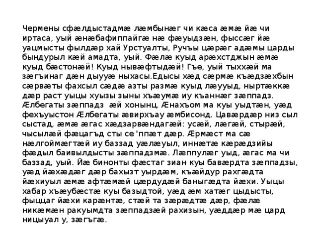 Чермены сфӕлдыстадмӕ лӕмбынӕг чи кӕса ӕмӕ йӕ чи иртаса, уый ӕнӕбафиппайгӕ нӕ фӕуыдзӕн, фыссӕг йӕ уацмысты фылдӕр хай Урстуалты, Ручъы цӕрӕг адӕмы царды бындурыл кӕй амадта, уый. Фӕлӕ куыд арӕхстджын ӕмӕ куыд бӕстонӕй! Куыд нывӕфтыдӕй! Гъе, уый тыххӕй ма зӕгъинаг дӕн дыууӕ ныхасы.Едысы хӕд сӕрмӕ къӕдзӕхбын сӕрвӕты фахсыл сӕдӕ азты размӕ куыд лӕууыд, ныртӕккӕ дӕр раст уыцы хуызы зыны хъӕумӕ иу къаннӕг зӕппадз. Ӕлбегаты зӕппадз æй хонынц. Ӕнахъом ма куы уыдтӕн, уӕд фехъуыстон Ӕлбегаты ӕвирхъау ӕмбисонд. Цавӕрдӕр низ сыл сыстад, ӕмӕ ӕгас хӕдзарвӕндагӕй: усӕй, лӕгӕй, стырӕй, чысылӕй фӕцагъд сты се 'ппӕт дӕр. Ӕрмӕст ма сӕ нӕлгоймӕгтӕй иу баззад уӕлӕуыл, иннӕтӕ кӕрӕдзийы фӕдыл баивылдысты зӕппадзмӕ. Лӕппулӕг уыд, ӕгас ма чи баззад, уый. Йӕ бинонты фӕстаг зиан куы бавӕрдта зӕппадзы, уӕд йӕхӕдӕг дӕр бахызт уырдӕм, къӕйдур рахгӕдта йӕхиуыл ӕмӕ афтӕмӕй цӕрдудӕй баныгӕдта йӕхи. Уыцы хабар хъӕубӕстӕ куы базыдтой, уӕд ӕм хатӕг цыдысты, фыццаг йӕхи карӕнтӕ, стӕй та зӕрӕдтӕ дӕр, фӕлӕ никӕмӕн ракуымдта зӕппадзӕй рахизын, уӕддӕр мӕ цард ницыуал у, зӕгъгӕ. 