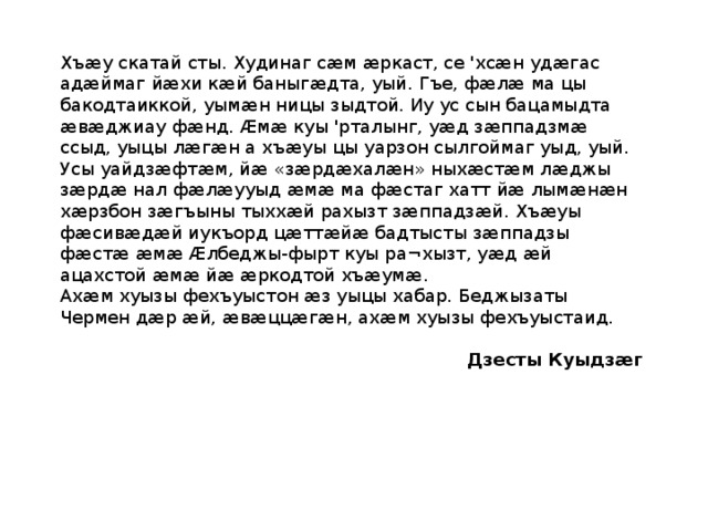 Хъӕу скатай сты. Худинаг сӕм ӕркаст, се 'хсӕн удӕгас адӕймаг йӕхи кӕй баныгӕдта, уый. Гъе, фӕлӕ ма цы бакодтаиккой, уымӕн ницы зыдтой. Иу ус сын бацамыдта ӕвӕджиау фӕнд. Ӕмӕ куы 'рталынг, уӕд зӕппадзмӕ ссыд, уыцы лӕгӕн а хъӕуы цы уарзон сылгоймаг уыд, уый. Усы уайдзӕфтӕм, йӕ «зӕрдӕхалӕн» ныхӕстӕм лӕджы зӕрдӕ нал фӕлӕууыд ӕмӕ ма фӕстаг хатт йӕ лымӕнӕн хӕрзбон зӕгъыны тыххӕй рахызт зӕппадзӕй. Хъӕуы фӕсивӕдӕй иукъорд цӕттӕйӕ бадтысты зӕппадзы фӕстӕ ӕмӕ Ӕлбеджы-фырт куы ра¬хызт, уӕд ӕй ацахстой ӕмӕ йӕ ӕркодтой хъӕумӕ. Ахӕм хуызы фехъуыстон ӕз уыцы хабар. Беджызаты Чермен дӕр ӕй, ӕвӕццӕгӕн, ахӕм хуызы фехъуыстаид. Дзесты Куыдзӕг 