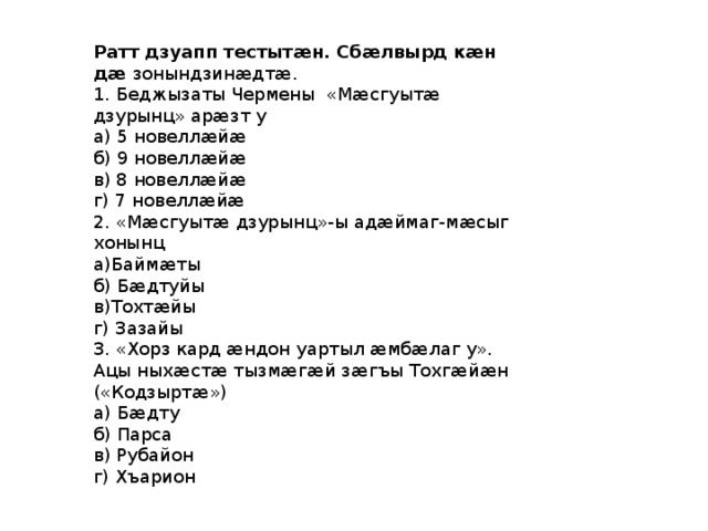 Ратт дзуапп тестытæн. Сбæлвырд кæн дæ зонындзинæдтæ. 1. Беджызаты Чермены «Мӕсгуытӕ дзурынц» арӕзт у а) 5 новеллӕйӕ б) 9 новеллӕйӕ в) 8 новеллӕйӕ г) 7 новеллӕйӕ 2. «Мӕсгуытӕ дзурынц»-ы адӕймаг-мӕсыг хонынц а)Баймӕты б) Бӕдтуйы в)Тохтӕйы г) Зазайы 3. «Хорз кард ӕндон уартыл ӕмбӕлаг у». Ацы ныхӕстӕ тызмӕгӕй зӕгъы Тохгӕйӕн («Кодзыртӕ») а) Бӕдту б) Парса в) Рубайон г) Хъарион 