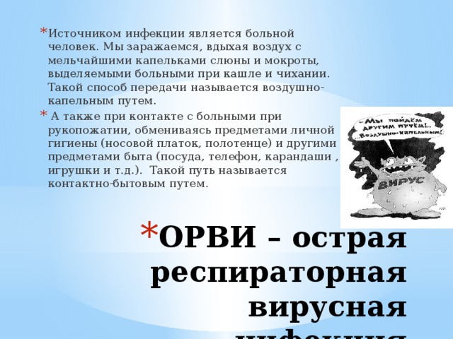 Источником инфекции является больной человек. Мы заражаемся, вдыхая воздух с мельчайшими капельками слюны и мокроты, выделяемыми больными при кашле и чихании. Такой способ передачи называется воздушно-капельным путем.  А также при контакте с больными при рукопожатии, обмениваясь предметами личной гигиены (носовой платок, полотенце) и другими предметами быта (посуда, телефон, карандаши , игрушки и т.д.). Такой путь называется контактно-бытовым путем. ОРВИ – острая респираторная вирусная инфекция 
