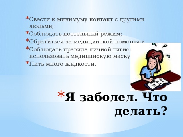 Свести к минимуму контакт с другими людьми; Соблюдать постельный режим; Обратиться за медицинской помощью; Соблюдать правила личной гигиены, использовать медицинскую маску; Пить много жидкости. Я заболел. Что делать? 