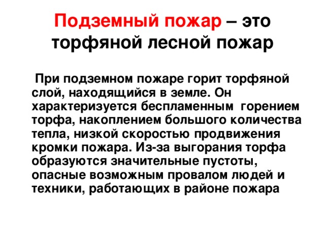 Подземный пожар – это торфяной лесной пожар    При подземном пожаре горит торфяной слой, находящийся в земле. Он характеризуется беспламенным горением торфа, накоплением большого количества тепла, низкой скоростью продвижения кромки пожара. Из-за выгорания торфа образуются значительные пустоты, опасные возможным провалом людей и техники, работающих в районе пожара 