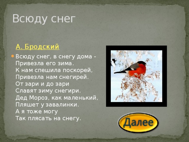 Всюду снег А. Бродский Всюду снег, в снегу дома -  Привезла его зима.  К нам спешила поскорей,  Привезла нам снегирей.  От зари и до зари  Славят зиму снегири.  Дед Мороз, как маленький,  Пляшет у завалинки.  А я тоже могу  Так плясать на снегу. 