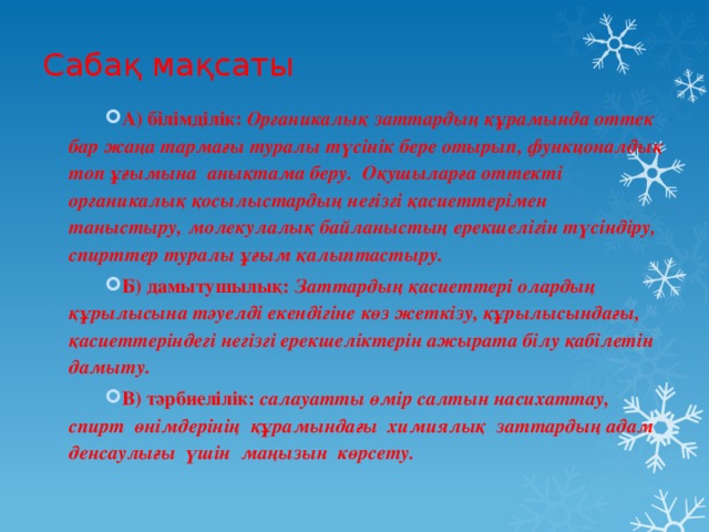 Сабақ мақсаты А) білімділік: Органикалық заттардың құрамында оттек бар жаңа тармағы туралы түсінік бере отырып, функцоналдық топ ұғымына анықтама беру. Оқушыларға оттекті органикалық қосылыстардың негізгі қасиеттерімен таныстыру, молекулалық байланыстың ерекшелігін түсіндіру, спирттер туралы ұғым қалыптастыру.  Б) дамытушылық: Заттардың қасиеттері олардың құрылысына тәуелді екендігіне көз жеткізу, құрылысындағы, қасиеттеріндегі негізгі ерекшеліктерін ажырата білу қабілетін дамыту. В) тәрбиелілік: салауатты өмір салтын насихаттау, спирт өнімдерінің құрамындағы химиялық заттардың адам денсаулығы үшін маңызын көрсету. 