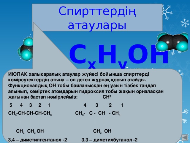 Спирттердің атаулары  С x H y ОН ИЮПАК халықаралық атаулар жүйесі бойынша спирттерді көмірсутектердің атына – ол деген жұрнақ қосып атайды. Функционалдық ОН тобы байланысқан ең ұзын тізбек таңдап алынып, көміртек атомдарын гидроксил тобы жақын орналасқан жағынан бастап нөмірлейміз: CH 3  5 4 3 2 1 4 3 2 1 CH 3 -CH-CH-CH-CH 3 CH 3 - C - CH - CH 3    CH 3 CH 3 OH CH 3 OH 3,4 – диметилпентанол -2 3,3 – диметилбутанол -2 
