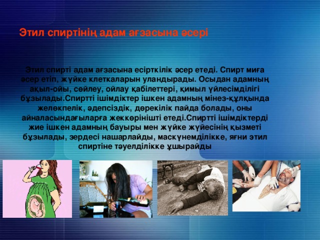     Этил спиртінің адам ағзасына әсері     Этил спирті адам ағзасына есірткілік әсер етеді. Спирт миға әсер етіп, жүйке клеткаларын уландырады. Осыдан адамның ақыл-ойы, сөйлеу, ойлау қабілеттері, қимыл үйлесімділігі бұзылады.Спиртті ішімдіктер ішкен адамның мінез-құлқында желөкпелік, әдепсіздік, дөрекілік пайда болады, оны айналасындағыларға жеккөрінішті етеді.Спиртті ішімдіктерді жие ішкен адамның бауыры мен жүйке жүйесінің қызметі бұзылады, зердесі нашарлайды, маскүнемділікке, яғни этил спиртіне тәуелділікке ұшырайды 
