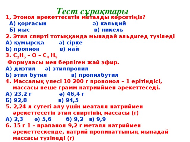Тест сұрақтары 1, Этонол әрекеттесетін металды көрсетіңіз?  А) қорғасын ә) кальций  Б) мыс в) никель 2. Этил спирті тотыққанда мынадай альдигед түзіледі А) құмырсқа ә) сірке Б) пропион в) май 3. С 2 Н 5 – О – С 4 Н 9  Формуласы мен берліген жай эфир. А) диэтил ә) этилпропил Б) этил бутил в) пропилбутил 4. Массалық үлесі 10 200 г пропоиол – 1 ерітіндісі, массасы неше грамм натрииймен әрекеттеседі. А) 23,2 г ә) 46,4 г Б) 92,8 в) 94,5 5. 2,24 л сутегі алу үшін меаталл натриймен әрекеттесетін этил спиртінің массасы (г) А) 2,3 ә) 5,6 б) 9,2 в) 9,9 6. 15 г 1 – прапанол 9,2 г металл натриймен әрекеттескенде, натрий пропинаттының мынадай массасы түзіледі (г) А) 11,5 ә) 20,5 б) 23,4 в) 25,5 