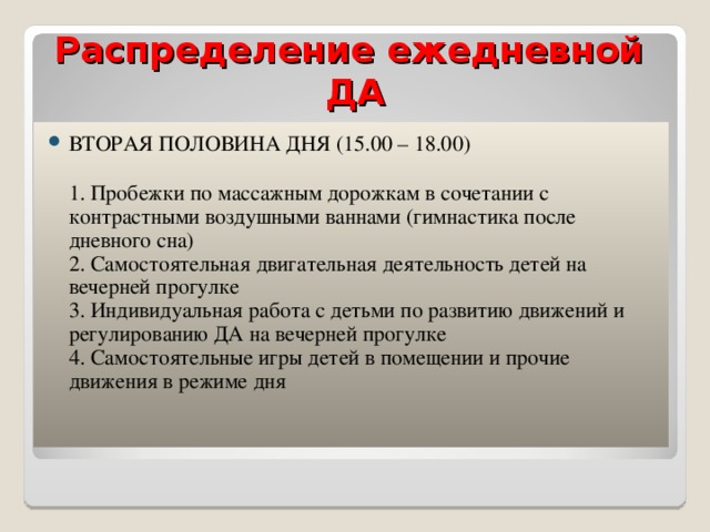 Распределение ежедневной ДА ВТОРАЯ ПОЛОВИНА ДНЯ (15.00 – 18.00)   1. Пробежки по массажным дорожкам в сочетании с контрастными воздушными ваннами (гимнастика после дневного сна)  2. Самостоятельная двигательная деятельность детей на вечерней прогулке  3. Индивидуальная работа с детьми по развитию движений и регулированию ДА на вечерней прогулке  4. Самостоятельные игры детей в помещении и прочие движения в режиме дня   