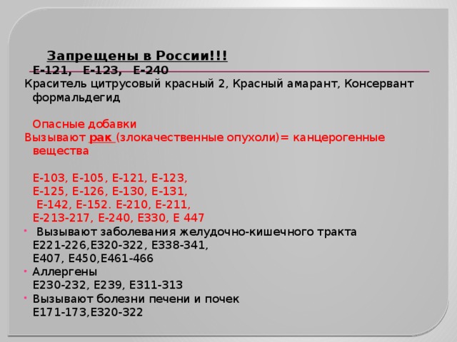   Запрещены в России!!!  Е-121,    Е-123,    Е-240 Краситель цитрусовый красный 2, Красный амарант, Консервант формальдегид    Опасные добавки Вызывают рак (злокачественные опухоли)= канцерогенные вещества  Е-103, Е-105, Е-121, Е-123,  Е-125, Е-126, Е-130, Е-131,   Е-142, Е-152. Е-210, Е-211,  Е-213-217, Е-240, Е330, Е 447   Вызывают заболевания желудочно-кишечного тракта  Е221-226,Е320-322, Е338-341,  Е407, Е450,Е461-466 Аллергены  Е230-232, Е239, Е311-313 Вызывают болезни печени и почек  Е171-173,Е320-322 