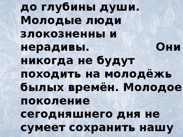 Эта молодёжь растлена до глубины души. Молодые люди злокозненны и нерадивы. Они никогда не будут походить на молодёжь былых времён. Молодое поколение сегодняшнего дня не сумеет сохранить нашу культуру.