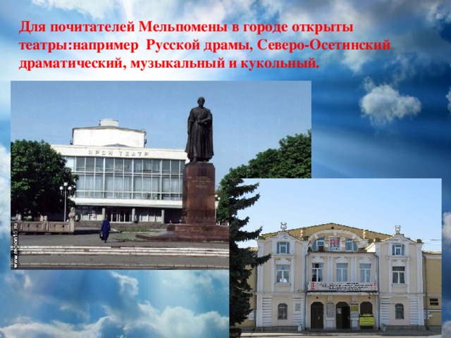 Для почитателей Мельпомены в городе открыты театры:например Русской драмы, Северо-Осетинский драматический, музыкальный и кукольный. 