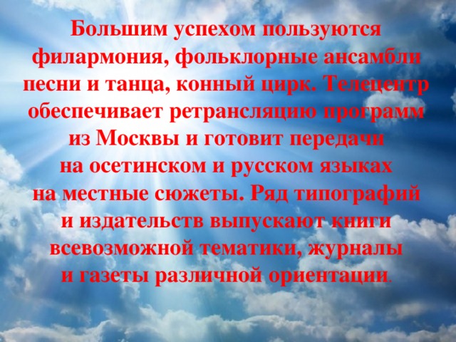 Большим успехом пользуются филармония, фольклорные ансамбли песни и танца, конный цирк. Телецентр обеспечивает ретрансляцию программ из Москвы и готовит передачи на осетинском и русском языках на местные сюжеты. Ряд типографий и издательств выпускают книги всевозможной тематики, журналы и газеты различной ориентации . 