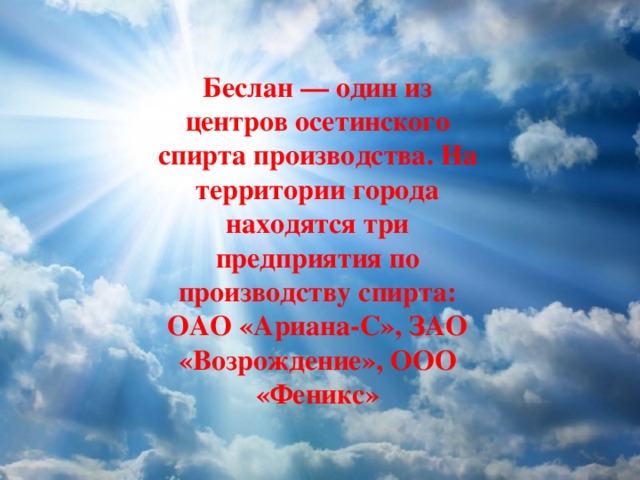Беслан — один из центров осетинского спирта производства. На территории города находятся три предприятия по производству спирта: ОАО «Ариана-С», ЗАО «Возрождение», ООО «Феникс» 