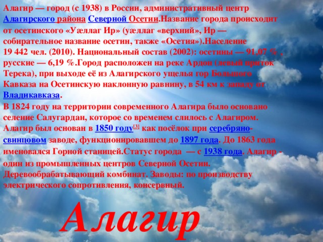 Алагир — город (с 1938) в России, административный центр Алагирского района  Северной Осетии .Название города происходит от осетинского «Уæллаг Ир» (уæллаг «верхний», Ир — собирательное название осетин, также «Осетия»).Население 19 442 чел. (2010). Национальный состав (2002): осетины — 91,07 % , русские — 6,19 %.Город расположен на реке Ардон (левый приток Терека), при выходе её из Алагирского ущелья гор Большого Кавказа на Осетинскую наклонную равнину, в 54 км к западу от  Владикавказа .  В 1824 году на территории современного Алагира было основано селение Салугардан, которое со временем слилось с Алагиром. Алагир был основан в 1850 году [3] как посёлок при серебряно - свинцовом заводе, функционировавшем до 1897 года . До 1863 года именовался Горной станицей.Статус города  — с 1938 года . Алагир - один из промышленных центров Северной Осетии. Деревообрабатывающий комбинат. Заводы: по производству электрического сопротивления, консервный.  Алагир 