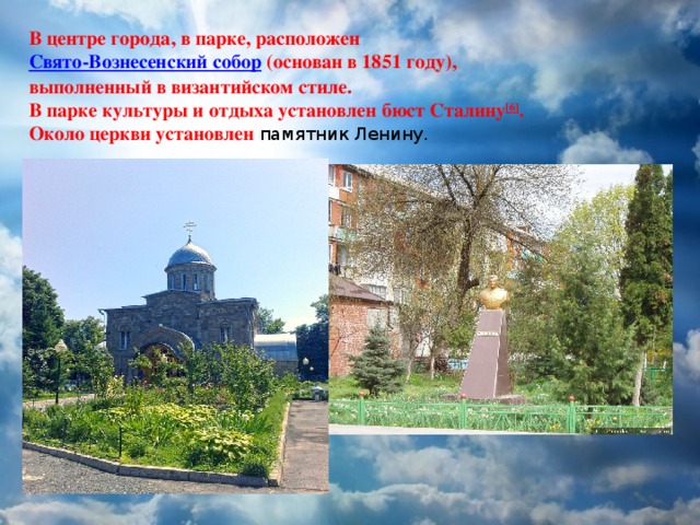 В центре города, в парке, расположен Свято-Вознесенский собор (основан в 1851 году), выполненный в византийском стиле. В парке культуры и отдыха установлен бюст Сталину [6] . Около церкви установлен памятник Ленину. 