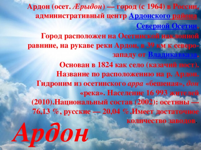 Ардон (осет. Æрыдон ) — город (с 1964) в России, административный центр Ардонского района  Северной Осетии . Город расположен на Осетинской наклонной равнине, на рукаве реки Ардон, в 39 км к северо-западу от  Владикавказа . Основан в 1824 как село (казачий пост). Название по расположению на р. Ардон. Гидроним из осетинского арра «бешеная», дон «река». Население 16 993 жителей (2010).Национальный состав (2002): осетины — 76,13 %, русские — 20,04 %.Имеет достаточное количество заводов . Ардон 