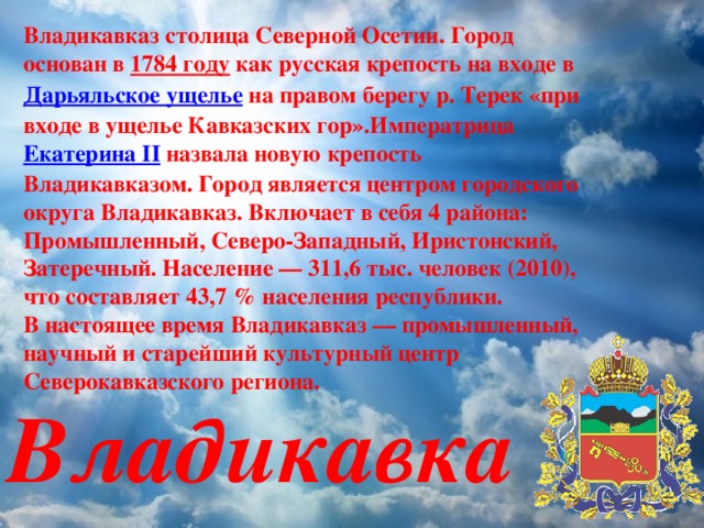 Владикавказ столица Северной Осетии. Город основан в 1784 году как русская крепость на входе в Дарьяльское ущелье на правом берегу р. Терек «при входе в ущелье Кавказских гор».Императрица Екатерина II назвала новую крепость Владикавказом. Город является центром городского округа Владикавказ. Включает в себя 4 района: Промышленный, Северо-Западный, Иристонский, Затеречный. Население — 311,6 тыс. человек (2010), что составляет 43,7 % населения республики. В настоящее время Владикавказ — промышленный, научный и старейший культурный центр Северокавказского региона.   Владикавказ 