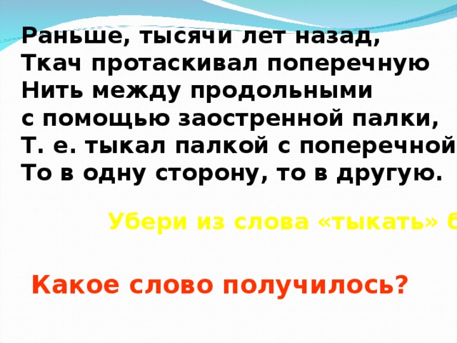 Раньше, тысячи лет назад, Ткач протаскивал поперечную Нить между продольными с помощью заостренной палки, Т. е. тыкал палкой с поперечной нитью То в одну сторону, то в другую. Убери из слова «тыкать» букву «ы»… Какое слово получилось? 