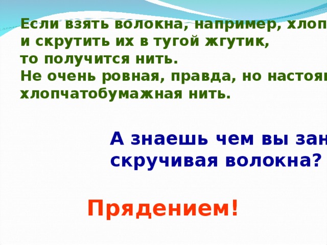 Если взять волокна, например, хлопка и скрутить их в тугой жгутик, то получится нить. Не очень ровная, правда, но настоящая хлопчатобумажная нить. А знаешь чем вы занимались, скручивая волокна? Прядением! 