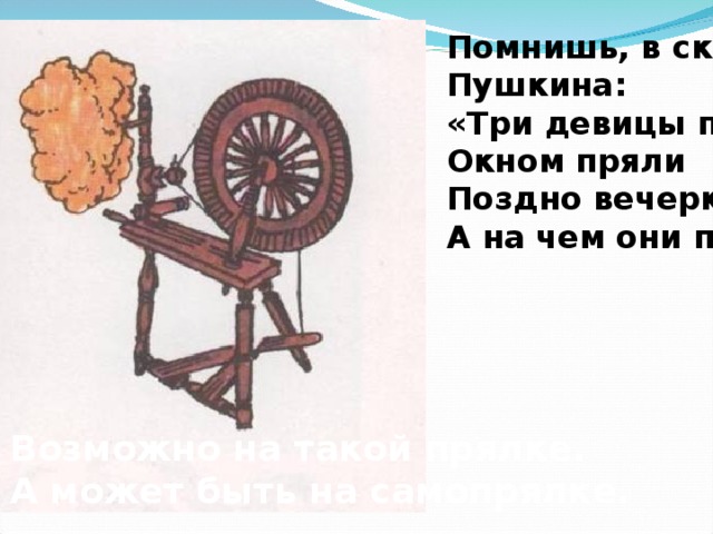 Помнишь, в сказке Пушкина: «Три девицы под Окном пряли Поздно вечерком…» А на чем они пряли? Возможно на такой прялке. А может быть на самопрялке. 