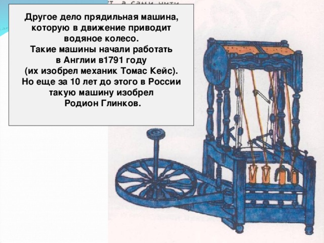 Другое дело прядильная машина, которую в движение приводит водяное колесо. Такие машины начали работать в Англии в1791 году (их изобрел механик Томас Кейс). Но еще за 10 лет до этого в России такую машину изобрел  Родион Глинков.  