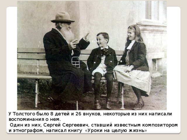 У Толстого было 8 детей и 26 внуков, некоторые из них написали воспоминания о нем.  Один из них, Сергей Сергеевич, ставший известным композитором и этнографом, написал книгу «Уроки на целую жизнь» 