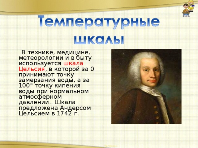 В технике, медицине, метеорологии и в быту используется шкала Цельсия , в которой за 0 принимают точку замерзания воды, а за 100° точку кипения воды при нормальном атмосферном давлении.. Шкала предложена Андерсом Цельсием в 1742 г.