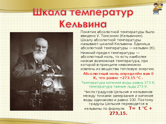 Понятие абсолютной температуры было введено У. Томсоном (Кельвином). Шкалу абсолютной температуры называют шкалой Кельвина. Единица абсолютной температуры — кельвин (К). Нижний предел температуры — абсолютный ноль, то есть наиболее низкая возможная температура, при которой в принципе невозможно извлечь из вещества тепловую энергию. Абсолютный ноль определён как 0 K, что равно −273.15 °C . Температура кипения воды равна 373 К, температура таяния льда 273 К. Число градусов Цельсия и кельвинов между точками замерзания и кипения воды одинаково и равно 100. Поэтому градусы Цельсия переводятся в кельвины по формуле Т= t °C + 273,15.