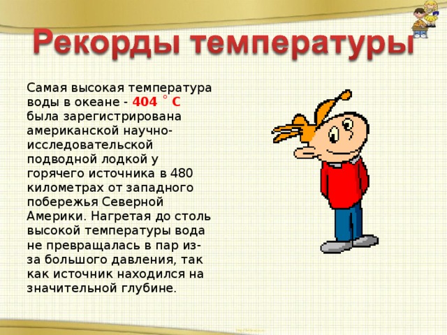 Самая высокая температура воды в океане - 404 ˚ С была зарегистрирована американской научно-исследовательской подводной лодкой у горячего источника в 480 километрах от западного побережья Северной Америки. Нагретая до столь высокой температуры вода не превращалась в пар из-за большого давления, так как источник находился на значительной глубине.