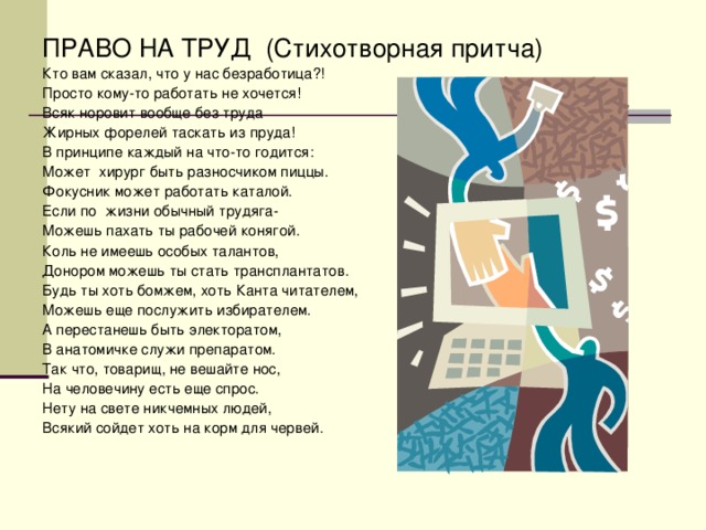 ПРАВО НА ТРУД (Стихотворная притча) Кто вам сказал, что у нас безработица?! Просто кому-то работать не хочется! Всяк норовит вообще без труда Жирных форелей таскать из пруда! В принципе каждый на что-то годится: Может хирург быть разносчиком пиццы. Фокусник может работать каталой. Если по жизни обычный трудяга- Можешь пахать ты рабочей конягой. Коль не имеешь особых талантов, Донором можешь ты стать трансплантатов. Будь ты хоть бомжем, хоть Канта читателем, Можешь еще послужить избирателем. А перестанешь быть электоратом, В анатомичке служи препаратом. Так что, товарищ, не вешайте нос, На человечину есть еще спрос. Нету на свете никчемных людей, Всякий сойдет хоть на корм для червей.
